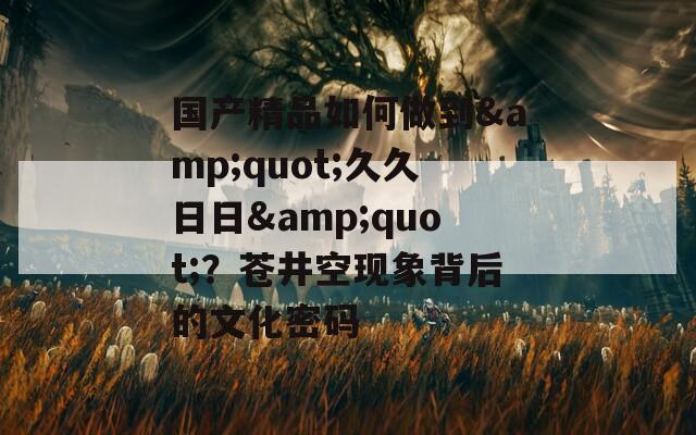 国产精品如何做到&quot;久久日日&quot;？苍井空现象背后的文化密码