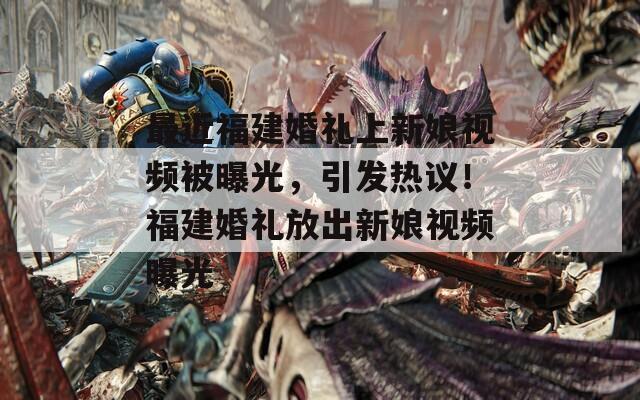 最近福建婚礼上新娘视频被曝光，引发热议！福建婚礼放出新娘视频曝光
