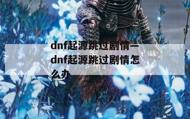 dnf起源跳过剧情—dnf起源跳过剧情怎么办