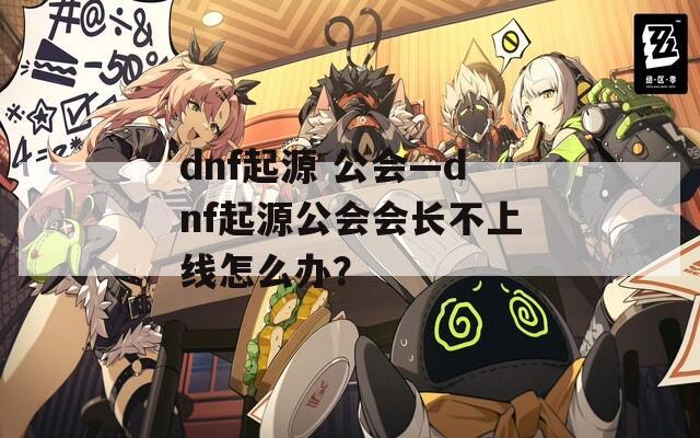 dnf起源 公会—dnf起源公会会长不上线怎么办？