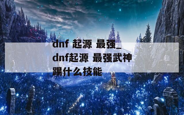 dnf 起源 最强_dnf起源 最强武神踢什么技能