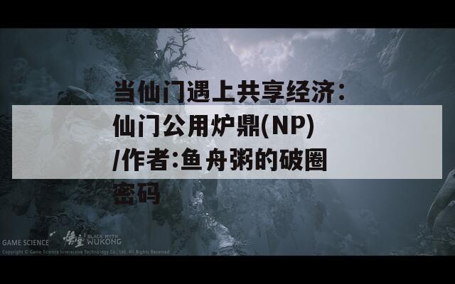 当仙门遇上共享经济：仙门公用炉鼎(NP)/作者:鱼舟粥的破圈密码