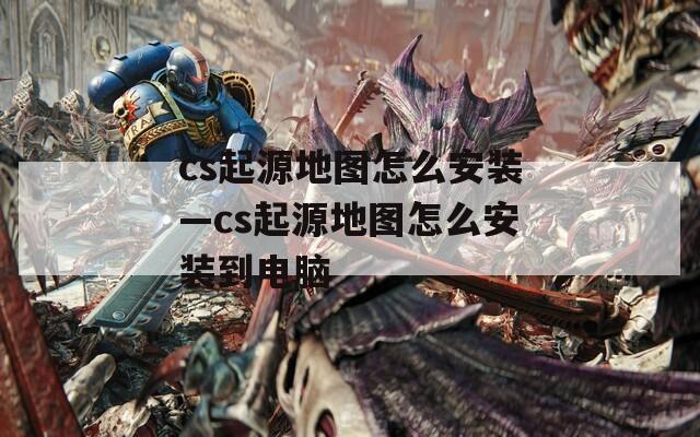 cs起源地图怎么安装—cs起源地图怎么安装到电脑