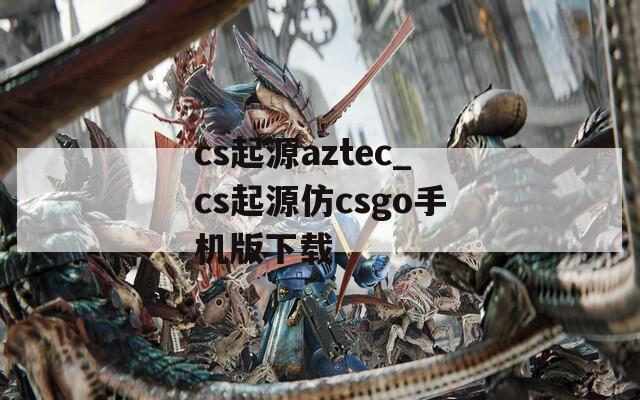 cs起源aztec_cs起源仿csgo手机版下载