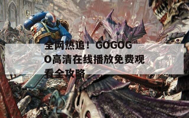 全网热追！GOGOGO高清在线播放免费观看全攻略