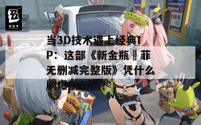 当3D技术遇上经典IP：这部《新金瓶玥菲无删减完整版》凭什么刷爆朋友圈？