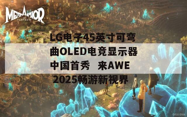 LG电子45英寸可弯曲OLED电竞显示器中国首秀  来AWE 2025畅游新视界