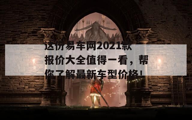 这份易车网2021款报价大全值得一看，帮你了解最新车型价格！