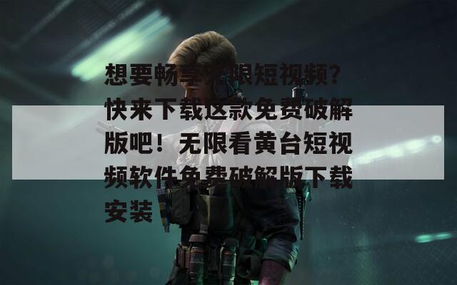 想要畅享无限短视频？快来下载这款免费破解版吧！无限看黄台短视频软件免费破解版下载安装