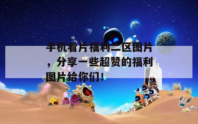 手机看片福利二区图片，分享一些超赞的福利图片给你们！