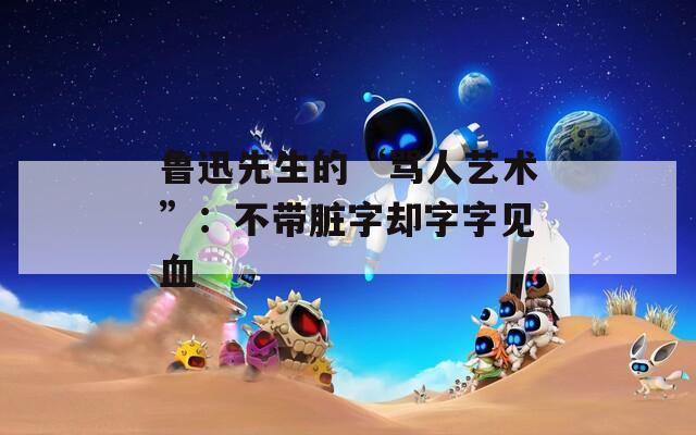鲁迅先生的“骂人艺术”：不带脏字却字字见血