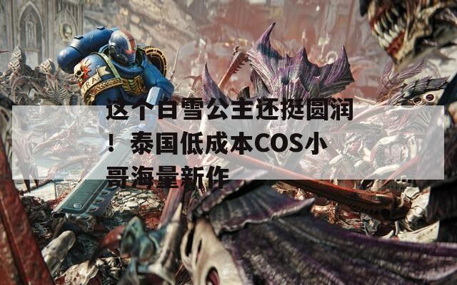 这个白雪公主还挺圆润！泰国低成本COS小哥海量新作