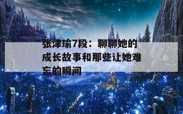 张津瑜7段：聊聊她的成长故事和那些让她难忘的瞬间