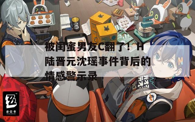 被闺蜜男友C翻了！H陆晋元沈瑶事件背后的情感警示录