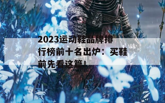2023运动鞋品牌排行榜前十名出炉：买鞋前先看这篇！