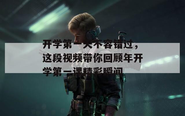 开学第一天不容错过，这段视频带你回顾年开学第一课精彩瞬间