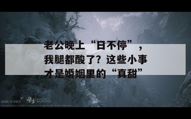 老公晚上“日不停”，我腿都酸了？这些小事才是婚姻里的“真甜”