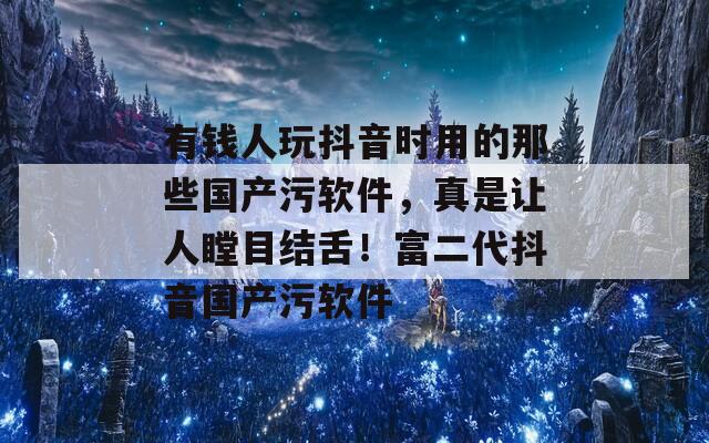 有钱人玩抖音时用的那些国产污软件，真是让人瞠目结舌！富二代抖音国产污软件