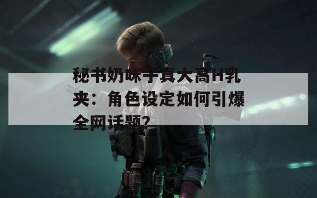秘书奶咪子真大高H乳夹：角色设定如何引爆全网话题？