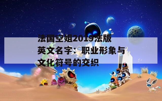 法国空姐2019法版英文名字：职业形象与文化符号的交织