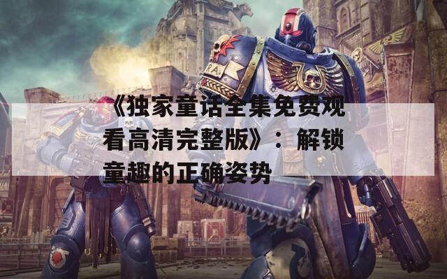 《独家童话全集免费观看高清完整版》：解锁童趣的正确姿势