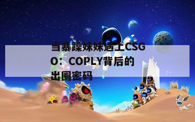 当暴躁妹妹遇上CSGO：COPLY背后的出圈密码