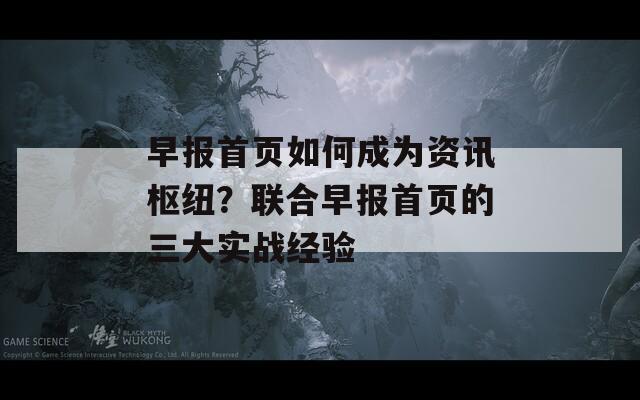 早报首页如何成为资讯枢纽？联合早报首页的三大实战经验