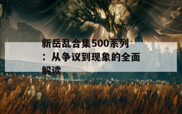 新岳乱合集500系列：从争议到现象的全面解读