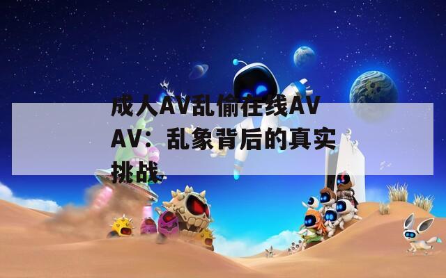 成人AV乱偷在线AVAV：乱象背后的真实挑战