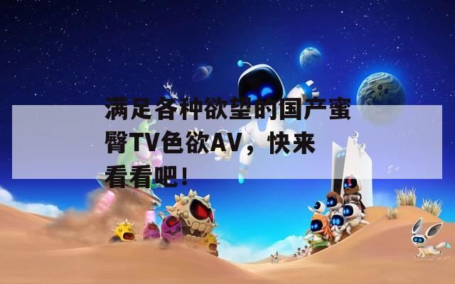 满足各种欲望的国产蜜臀TV色欲AV，快来看看吧！