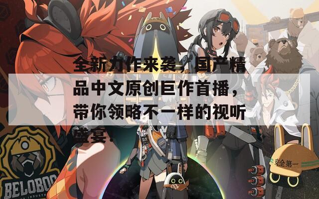 全新力作来袭，国产精品中文原创巨作首播，带你领略不一样的视听盛宴！