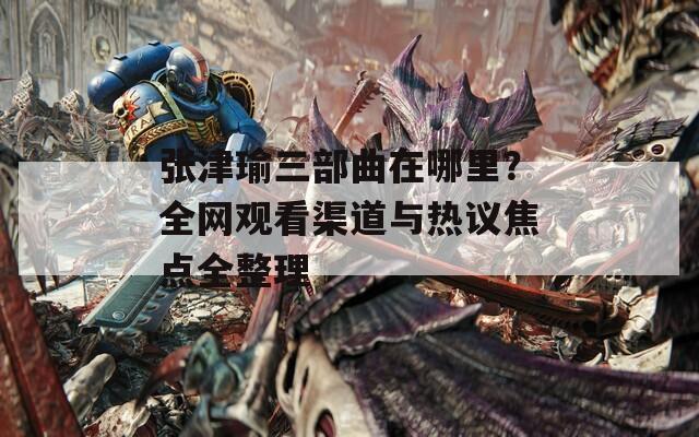 张津瑜三部曲在哪里？全网观看渠道与热议焦点全整理