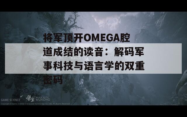 将军顶开OMEGA腔道成结的读音：解码军事科技与语言学的双重密码