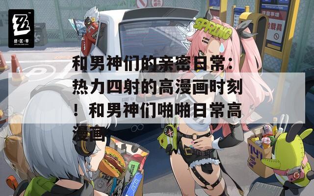 和男神们的亲密日常：热力四射的高漫画时刻！和男神们啪啪日常高漫画