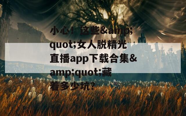 小心！这些&quot;女人脱精光直播app下载合集&quot;藏着多少坑？