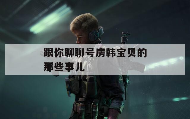 跟你聊聊号房韩宝贝的那些事儿