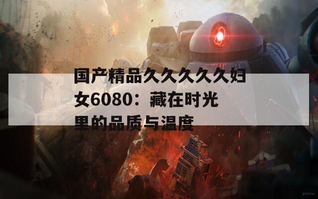 国产精品久久久久久妇女6080：藏在时光里的品质与温度