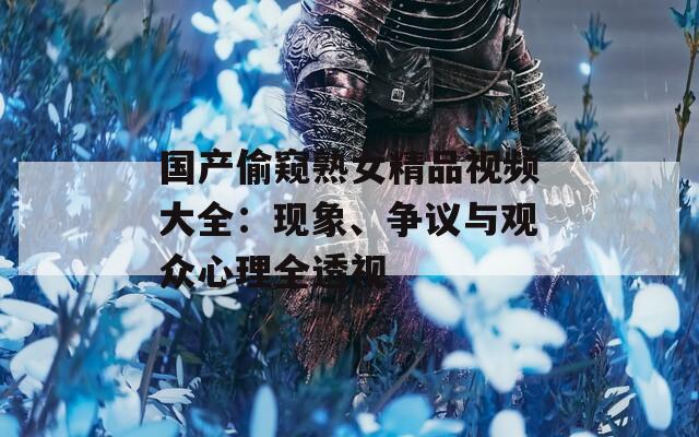 国产偷窥熟女精品视频大全：现象、争议与观众心理全透视