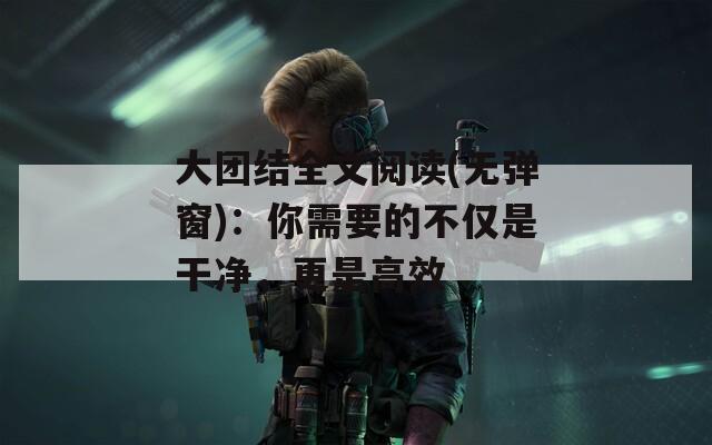 大团结全文阅读(无弹窗)：你需要的不仅是干净，更是高效