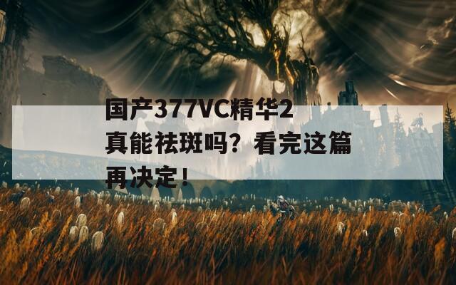 国产377VC精华2真能祛斑吗？看完这篇再决定！