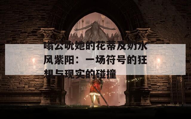 嗡公吮她的花蒂及奶水风紫阳：一场符号的狂想与现实的碰撞