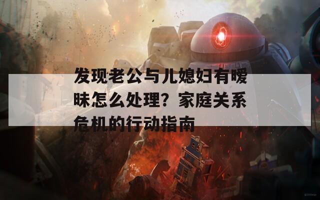 发现老公与儿媳妇有暧昧怎么处理？家庭关系危机的行动指南