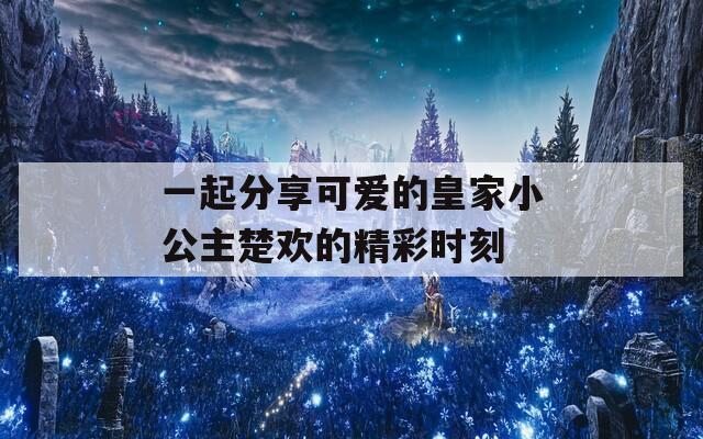 一起分享可爱的皇家小公主楚欢的精彩时刻