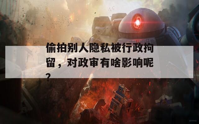 偷拍别人隐私被行政拘留，对政审有啥影响呢？