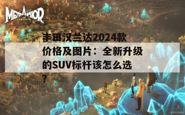 丰田汉兰达2024款价格及图片：全新升级的SUV标杆该怎么选？