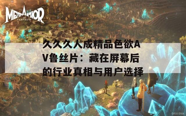 久久久人成精品色欲AV鲁丝片：藏在屏幕后的行业真相与用户选择