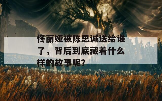 佟丽娅被陈思诚送给谁了，背后到底藏着什么样的故事呢？