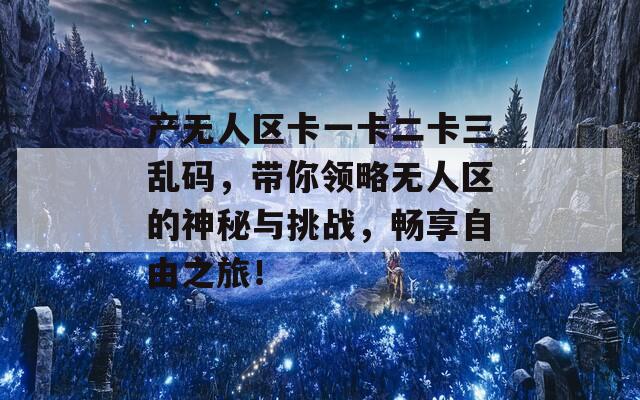 产无人区卡一卡二卡三乱码，带你领略无人区的神秘与挑战，畅享自由之旅！