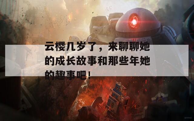 云樱几岁了，来聊聊她的成长故事和那些年她的趣事吧！