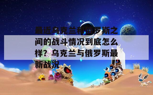 最近乌克兰和俄罗斯之间的战斗情况到底怎么样？乌克兰与俄罗斯最新战况